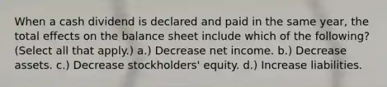 When a cash dividend is declared and paid in the same year, the total effects on the balance sheet include which of the following? (Select all that apply.) a.) Decrease net income. b.) Decrease assets. c.) Decrease stockholders' equity. d.) Increase liabilities.