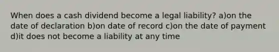 When does a cash dividend become a legal liability? a)on the date of declaration b)on date of record c)on the date of payment d)it does not become a liability at any time