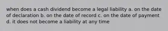 when does a cash dividend become a legal liability a. on the date of declaration b. on the date of record c. on the date of payment d. it does not become a liability at any time