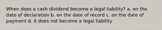 When does a cash dividend become a legal liability? a. on the date of declaration b. on the date of record c. on the date of payment d. it does not become a legal liability