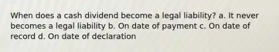 When does a cash dividend become a legal liability? a. It never becomes a legal liability b. On date of payment c. On date of record d. On date of declaration