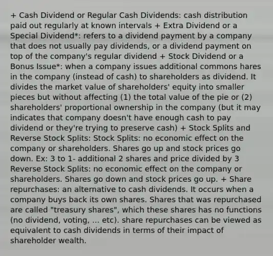 + Cash Dividend or Regular Cash Dividends: cash distribution paid out regularly at known intervals + Extra Dividend or a Special Dividend*: refers to a dividend payment by a company that does not usually pay dividends, or a dividend payment on top of the company's regular dividend + Stock Dividend or a Bonus Issue*: when a company issues additional commons hares in the company (instead of cash) to shareholders as dividend. It divides the market value of shareholders' equity into smaller pieces but without affecting (1) the total value of the pie or (2) shareholders' proportional ownership in the company (but it may indicates that company doesn't have enough cash to pay dividend or they're trying to preserve cash) + <a href='https://www.questionai.com/knowledge/kHSOdJ9IsR-stock-splits' class='anchor-knowledge'>stock splits</a> and Reverse Stock Splits: Stock Splits: no economic effect on the company or shareholders. Shares go up and stock prices go down. Ex: 3 to 1- additional 2 shares and price divided by 3 Reverse Stock Splits: no economic effect on the company or shareholders. Shares go down and stock prices go up. + Share repurchases: an alternative to cash dividends. It occurs when a company buys back its own shares. Shares that was repurchased are called "treasury shares", which these shares has no functions (no dividend, voting, ... etc). share repurchases can be viewed as equivalent to cash dividends in terms of their impact of shareholder wealth.