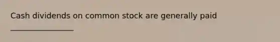 Cash dividends on common stock are generally paid ________________