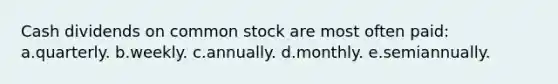 Cash dividends on common stock are most often paid: a.quarterly. b.weekly. c.annually. d.monthly. e.semiannually.