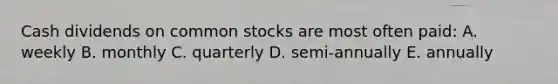 Cash dividends on common stocks are most often paid: A. weekly B. monthly C. quarterly D. semi-annually E. annually