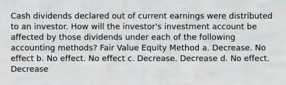 Cash dividends declared out of current earnings were distributed to an investor. How will the investor's investment account be affected by those dividends under each of the following accounting methods? Fair Value Equity Method a. Decrease. No effect b. No effect. No effect c. Decrease. Decrease d. No effect. Decrease