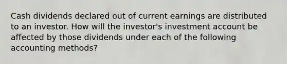 Cash dividends declared out of current earnings are distributed to an investor. How will the investor's investment account be affected by those dividends under each of the following accounting methods?