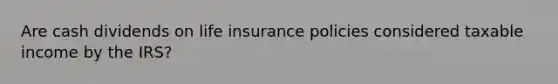 Are cash dividends on life insurance policies considered taxable income by the IRS?