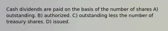 Cash dividends are paid on the basis of the number of shares A) outstanding. B) authorized. C) outstanding less the number of treasury shares. D) issued.