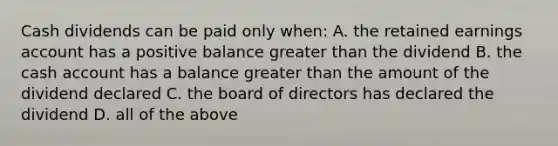 Cash dividends can be paid only when: A. the retained earnings account has a positive balance greater than the dividend B. the cash account has a balance greater than the amount of the dividend declared C. the board of directors has declared the dividend D. all of the above