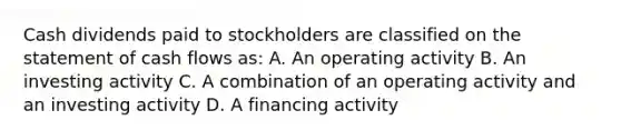 Cash dividends paid to stockholders are classified on the statement of cash flows as: A. An operating activity B. An investing activity C. A combination of an operating activity and an investing activity D. A financing activity