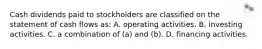 Cash dividends paid to stockholders are classified on the statement of cash flows as: A. operating activities. B. investing activities. C. a combination of (a) and (b). D. financing activities.