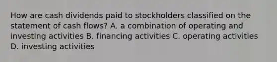 How are cash dividends paid to stockholders classified on the statement of cash flows? A. a combination of operating and investing activities B. financing activities C. operating activities D. investing activities