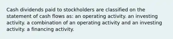 Cash dividends paid to stockholders are classified on the statement of cash flows as: an operating activity. an investing activity. a combination of an operating activity and an investing activity. a financing activity.