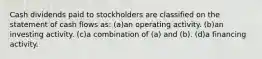 Cash dividends paid to stockholders are classified on the statement of cash flows as: (a)an operating activity. (b)an investing activity. (c)a combination of (a) and (b). (d)a financing activity.