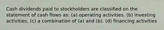 Cash dividends paid to stockholders are classified on the statement of cash flows as: (a) operating activities. (b) investing activities. (c) a combination of (a) and (b). (d) financing activities