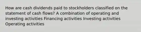 How are cash dividends paid to stockholders classified on the statement of cash flows? A combination of operating and investing activities Financing activities Investing activities Operating activities