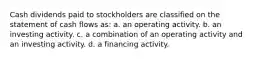 Cash dividends paid to stockholders are classified on the statement of cash flows as: a. an operating activity. b. an investing activity. c. a combination of an operating activity and an investing activity. d. a financing activity.