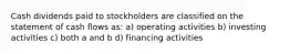 Cash dividends paid to stockholders are classified on the statement of cash flows as: a) operating activities b) investing activities c) both a and b d) financing activities