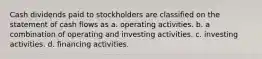 Cash dividends paid to stockholders are classified on the statement of cash flows as a. operating activities. b. a combination of operating and investing activities. c. investing activities. d. financing activities.