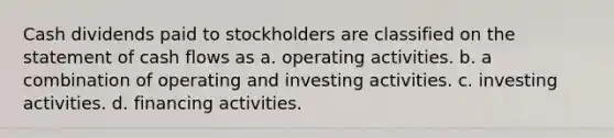 Cash dividends paid to stockholders are classified on the statement of cash flows as a. operating activities. b. a combination of operating and investing activities. c. investing activities. d. financing activities.