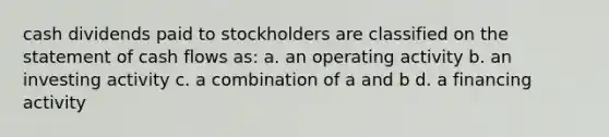 cash dividends paid to stockholders are classified on the statement of cash flows as: a. an operating activity b. an investing activity c. a combination of a and b d. a financing activity