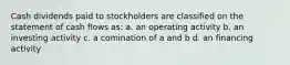 Cash dividends paid to stockholders are classified on the statement of cash flows as: a. an operating activity b. an investing activity c. a comination of a and b d. an financing activity