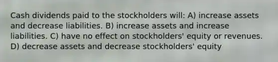 Cash dividends paid to the stockholders will: A) increase assets and decrease liabilities. B) increase assets and increase liabilities. C) have no effect on stockholders' equity or revenues. D) decrease assets and decrease stockholders' equity