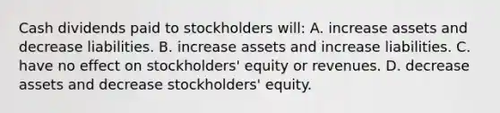 Cash dividends paid to stockholders will: A. increase assets and decrease liabilities. B. increase assets and increase liabilities. C. have no effect on stockholders' equity or revenues. D. decrease assets and decrease stockholders' equity.