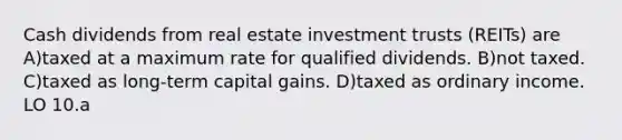 Cash dividends from real estate investment trusts (REITs) are A)taxed at a maximum rate for qualified dividends. B)not taxed. C)taxed as long-term capital gains. D)taxed as ordinary income. LO 10.a