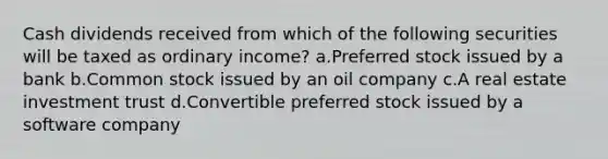 Cash dividends received from which of the following securities will be taxed as ordinary income? a.Preferred stock issued by a bank b.Common stock issued by an oil company c.A real estate investment trust d.Convertible preferred stock issued by a software company