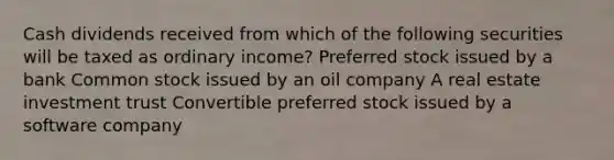 Cash dividends received from which of the following securities will be taxed as ordinary income? Preferred stock issued by a bank Common stock issued by an oil company A real estate investment trust Convertible preferred stock issued by a software company