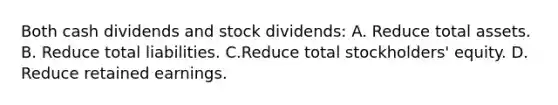 Both cash dividends and stock dividends: A. Reduce total assets. B. Reduce total liabilities. C.Reduce total stockholders' equity. D. Reduce retained earnings.