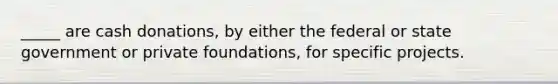 _____ are cash donations, by either the federal or state government or private foundations, for specific projects.