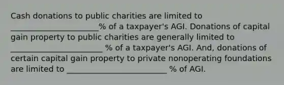 Cash donations to public charities are limited to ______________________% of a taxpayer's AGI. Donations of capital gain property to public charities are generally limited to _______________________ % of a taxpayer's AGI. And, donations of certain capital gain property to private nonoperating foundations are limited to _________________________ % of AGI.