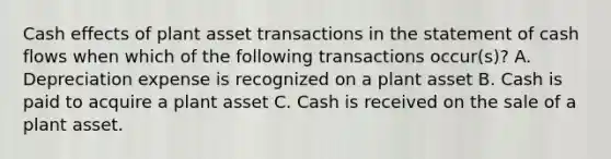 Cash effects of plant asset transactions in the statement of cash flows when which of the following transactions occur(s)? A. Depreciation expense is recognized on a plant asset B. Cash is paid to acquire a plant asset C. Cash is received on the sale of a plant asset.