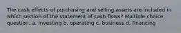 The cash effects of purchasing and selling assets are included in which section of the statement of cash flows? Multiple choice question. a. investing b. operating c. business d. financing