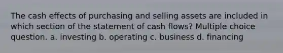 The cash effects of purchasing and selling assets are included in which section of the statement of cash flows? Multiple choice question. a. investing b. operating c. business d. financing