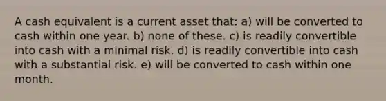 A cash equivalent is a current asset that: a) will be converted to cash within one year. b) none of these. c) is readily convertible into cash with a minimal risk. d) is readily convertible into cash with a substantial risk. e) will be converted to cash within one month.