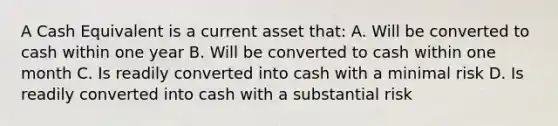 A Cash Equivalent is a current asset that: A. Will be converted to cash within one year B. Will be converted to cash within one month C. Is readily converted into cash with a minimal risk D. Is readily converted into cash with a substantial risk