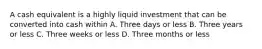 A cash equivalent is a highly liquid investment that can be converted into cash within A. Three days or less B. Three years or less C. Three weeks or less D. Three months or less