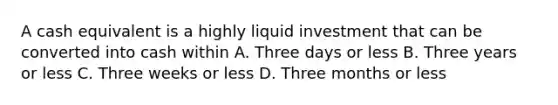 A cash equivalent is a highly liquid investment that can be converted into cash within A. Three days or less B. Three years or less C. Three weeks or less D. Three months or less