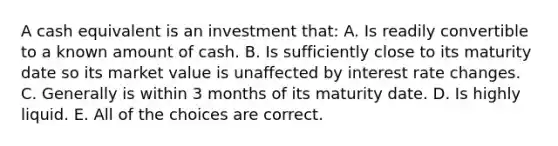 A cash equivalent is an investment that: A. Is readily convertible to a known amount of cash. B. Is sufficiently close to its maturity date so its market value is unaffected by interest rate changes. C. Generally is within 3 months of its maturity date. D. Is highly liquid. E. All of the choices are correct.