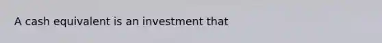 A cash equivalent is an investment that