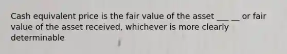 Cash equivalent price is the fair value of the asset ___ __ or fair value of the asset received, whichever is more clearly determinable