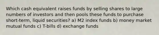 Which cash equivalent raises funds by selling shares to large numbers of investors and then pools these funds to purchase short-term, liquid securities? a) M2 index funds b) money market mutual funds c) T-bills d) exchange funds