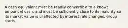 A cash equivalent must be readily convertible to a known amount of cash, and must be sufficiently close to its maturity so its market value is unaffected by interest rate changes. Group starts