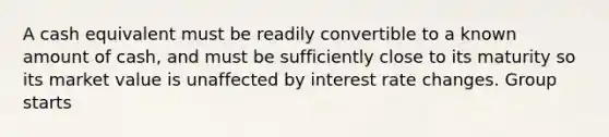 A cash equivalent must be readily convertible to a known amount of cash, and must be sufficiently close to its maturity so its market value is unaffected by interest rate changes. Group starts