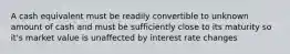 A cash equivalent must be readily convertible to unknown amount of cash and must be sufficiently close to its maturity so it's market value is unaffected by interest rate changes