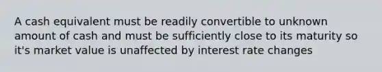 A cash equivalent must be readily convertible to unknown amount of cash and must be sufficiently close to its maturity so it's market value is unaffected by interest rate changes